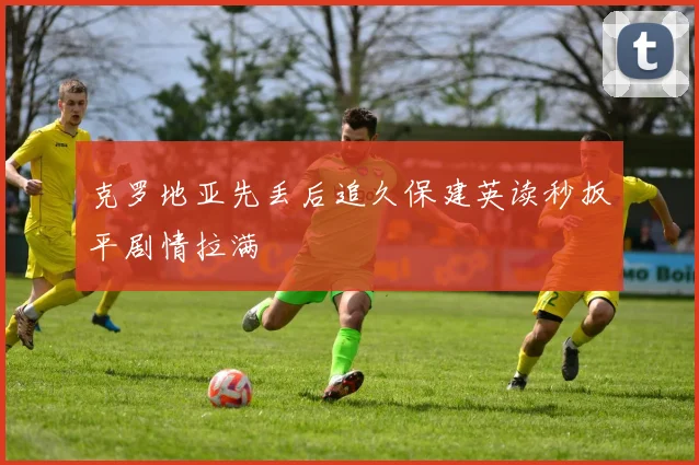 克罗地亚先丢后追久保建英读秒扳平剧情拉满