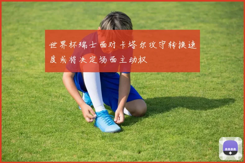 世界杯瑞士面对卡塔尔攻守转换速度或将决定场面主动权