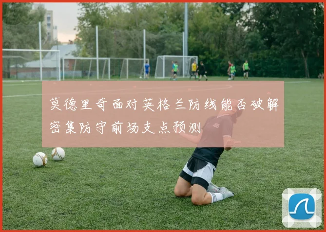 莫德里奇面对英格兰防线能否破解密集防守前场支点预测