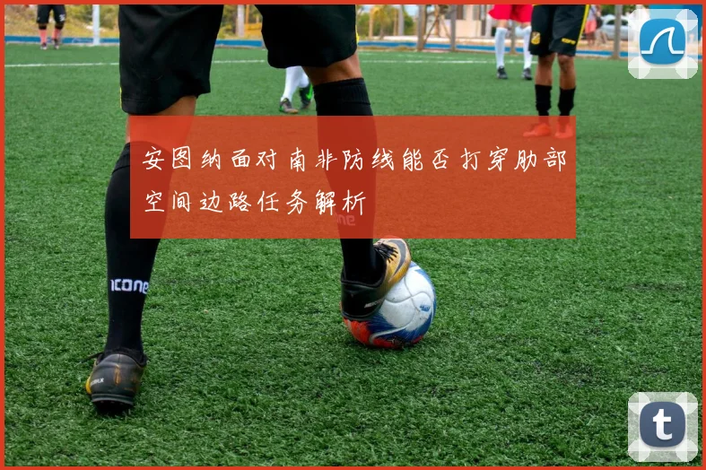 安图纳面对南非防线能否打穿肋部空间边路任务解析