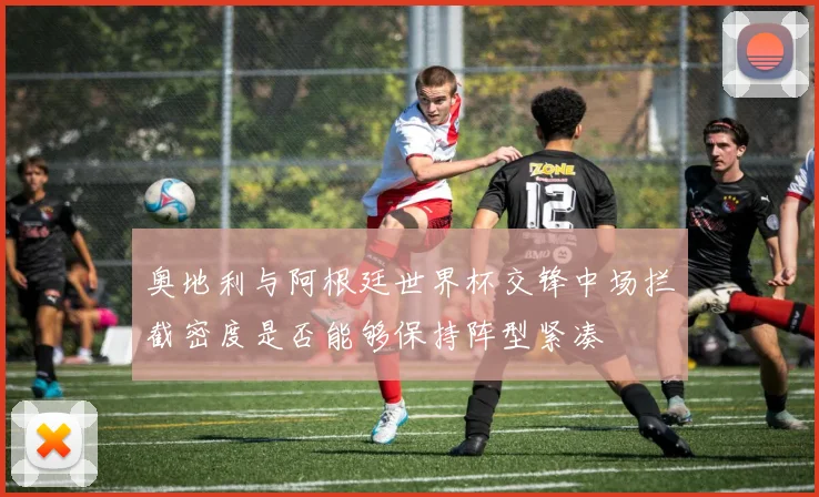 奥地利与阿根廷世界杯交锋中场拦截密度是否能够保持阵型紧凑