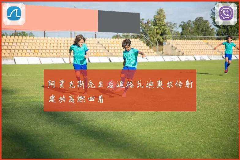 阿贾克斯先丢后追格瓦迪奥尔传射建功高燃回看