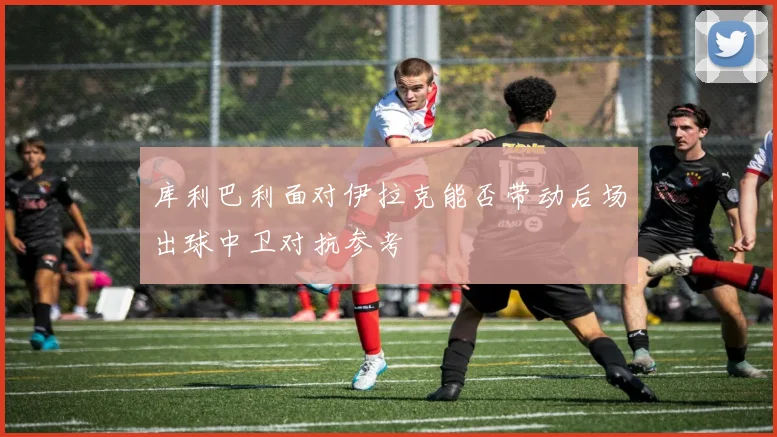 库利巴利面对伊拉克能否带动后场出球中卫对抗参考