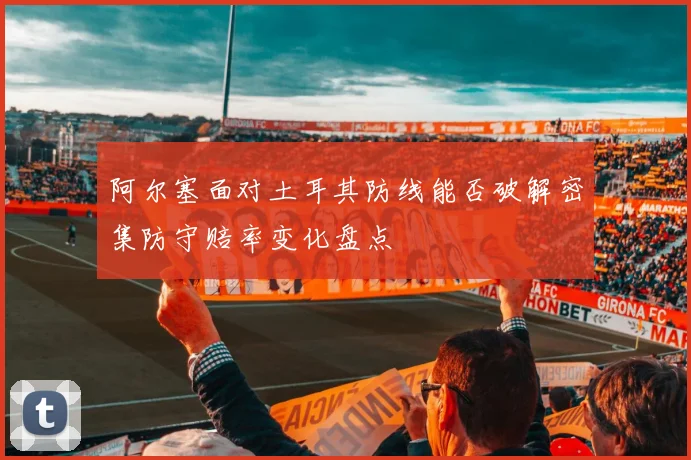阿尔塞面对土耳其防线能否破解密集防守赔率变化盘点