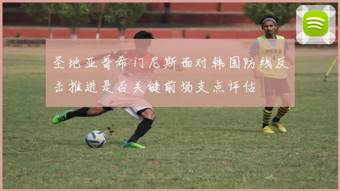 圣地亚哥希门尼斯面对韩国防线反击推进是否关键前场支点评估