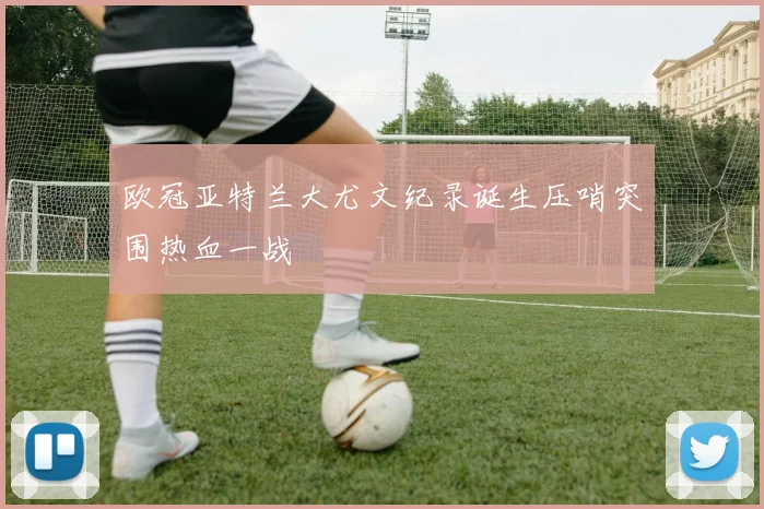 欧冠亚特兰大尤文纪录诞生压哨突围热血一战