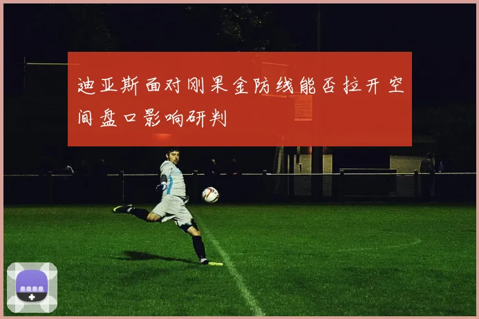 迪亚斯面对刚果金防线能否拉开空间盘口影响研判