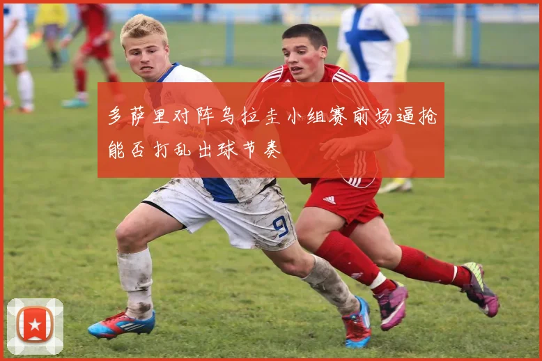 多萨里对阵乌拉圭小组赛前场逼抢能否打乱出球节奏