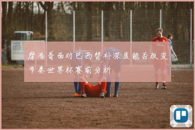 摩洛哥面对巴西替补深度能否改变节奏世界杯赛前分析