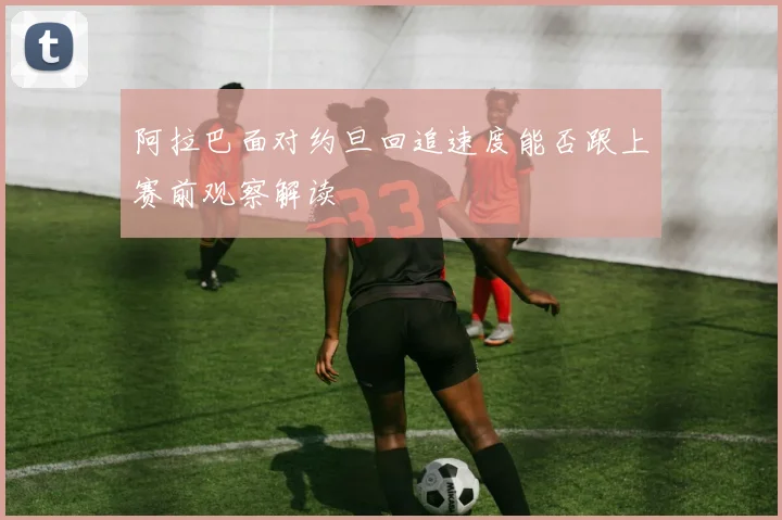 阿拉巴面对约旦回追速度能否跟上赛前观察解读