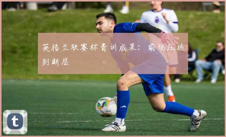 英格兰联赛杯青训成果：前场压迫别断层