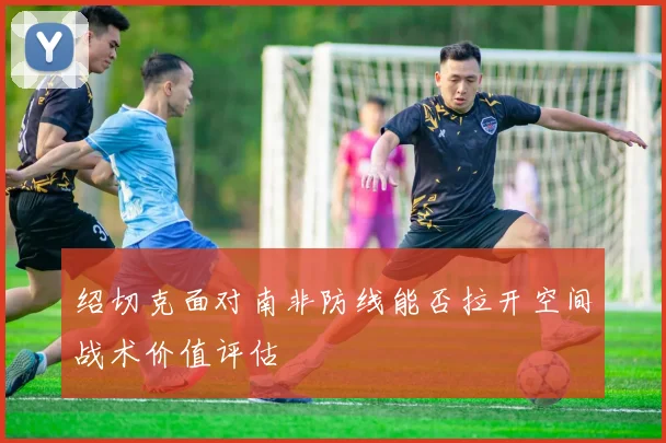 绍切克面对南非防线能否拉开空间战术价值评估