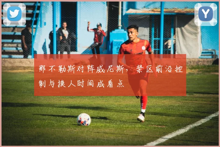 那不勒斯对阵威尼斯,禁区前沿控制与换人时间成看点
