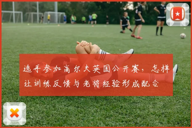 选手参加高尔夫英国公开赛,怎样让训练反馈与老将经验形成配合