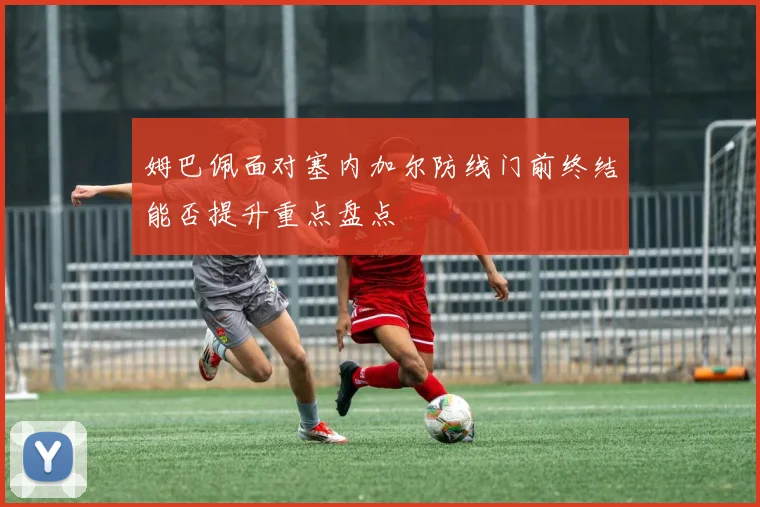 姆巴佩面对塞内加尔防线门前终结能否提升重点盘点