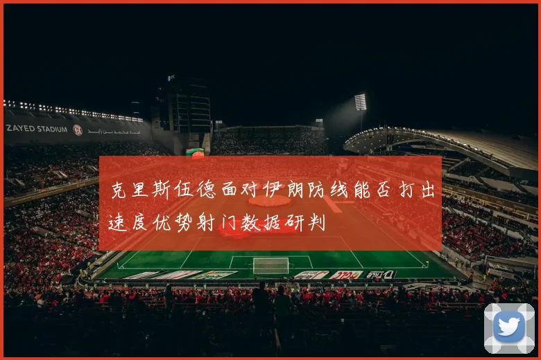 克里斯伍德面对伊朗防线能否打出速度优势射门数据研判