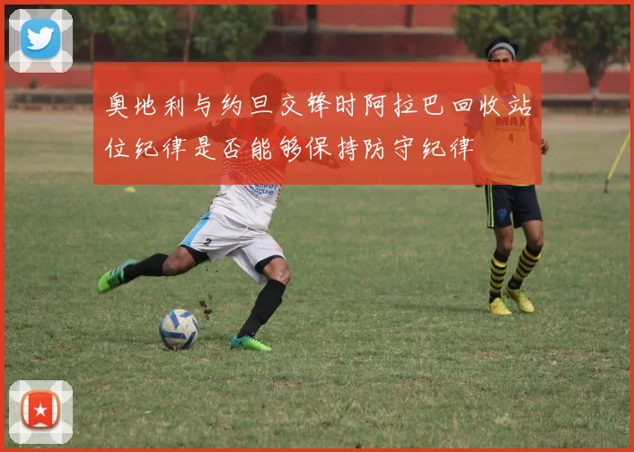 奥地利与约旦交锋时阿拉巴回收站位纪律是否能够保持防守纪律