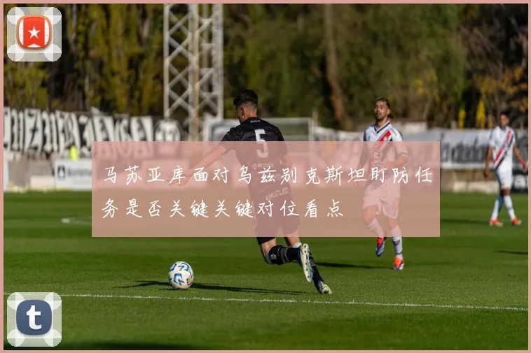 马苏亚库面对乌兹别克斯坦盯防任务是否关键关键对位看点