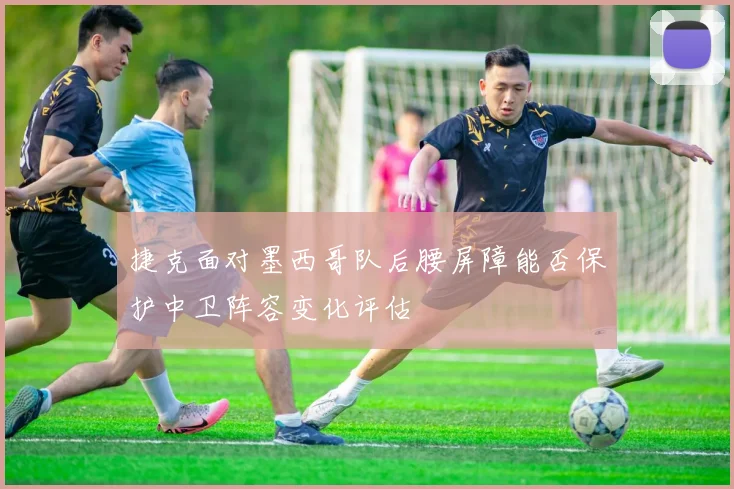 捷克面对墨西哥队后腰屏障能否保护中卫阵容变化评估