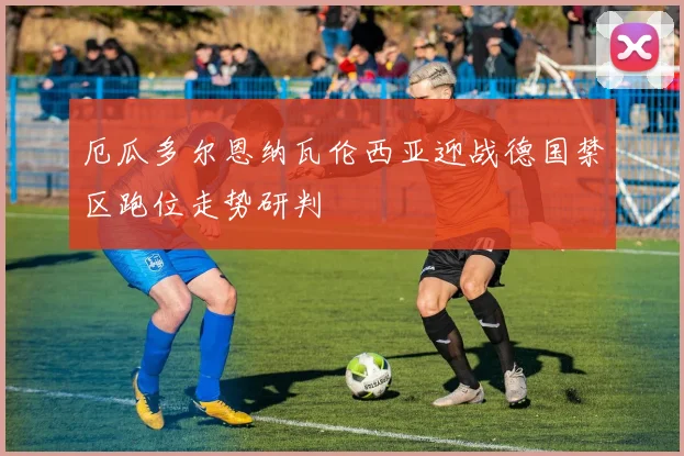 厄瓜多尔恩纳瓦伦西亚迎战德国禁区跑位走势研判
