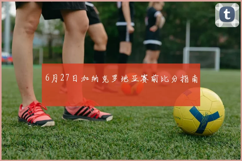 6月27日加纳克罗地亚赛前比分指南