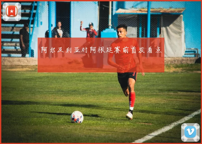 阿尔及利亚对阿根廷赛前首发看点