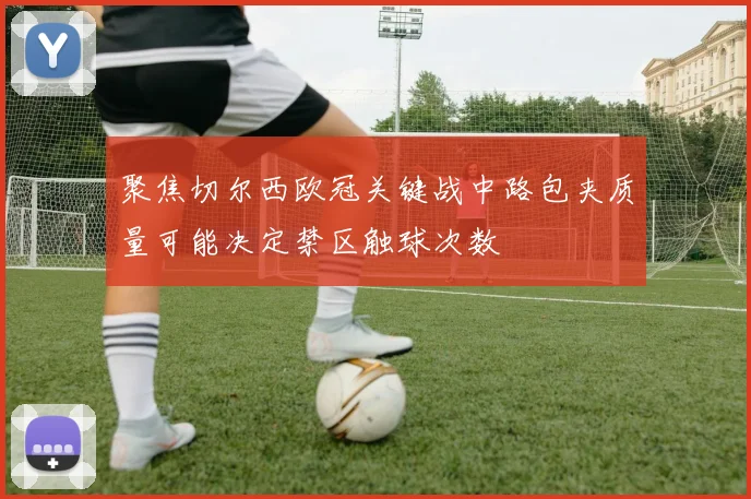 聚焦切尔西欧冠关键战中路包夹质量可能决定禁区触球次数