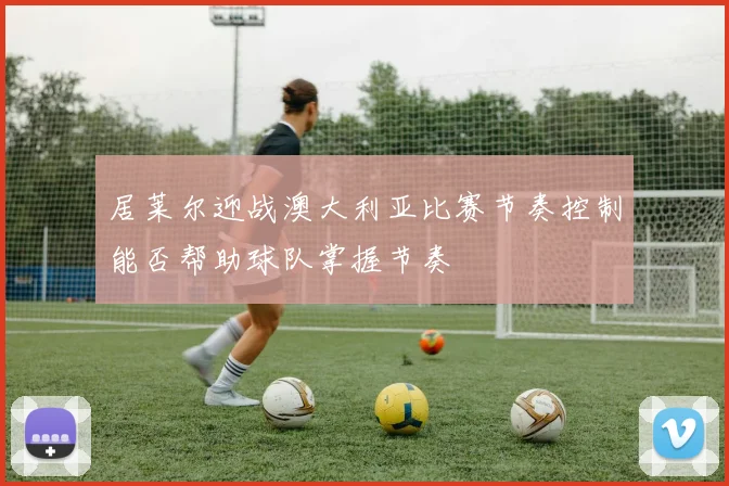 居莱尔迎战澳大利亚比赛节奏控制能否帮助球队掌握节奏