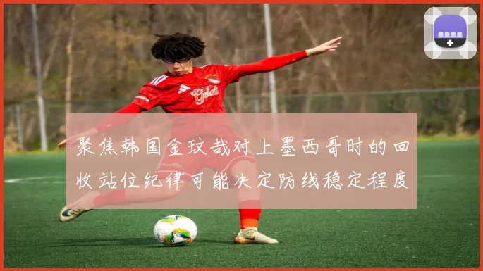 聚焦韩国金玟哉对上墨西哥时的回收站位纪律可能决定防线稳定程度