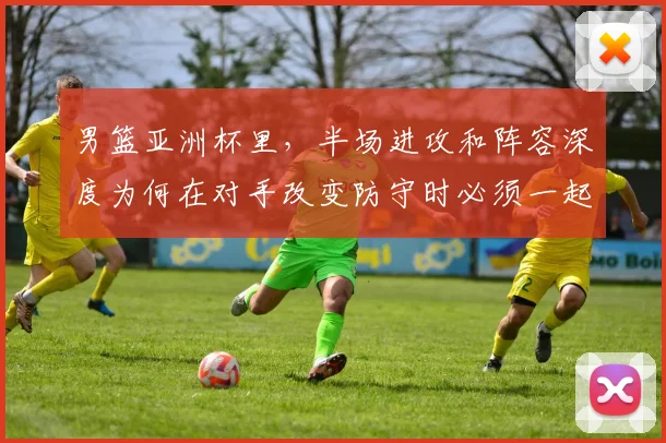 男篮亚洲杯里,半场进攻和阵容深度为何在对手改变防守时必须一起考虑