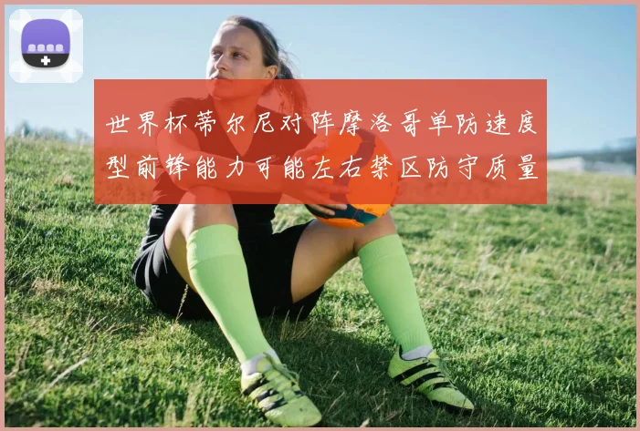 世界杯蒂尔尼对阵摩洛哥单防速度型前锋能力可能左右禁区防守质量