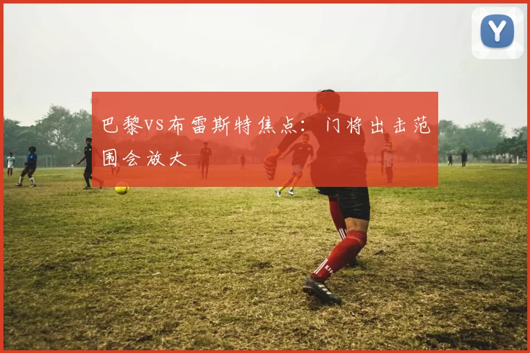 巴黎vs布雷斯特焦点：门将出击范围会放大