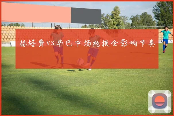 赫塔费vs毕巴中场轮换会影响节奏