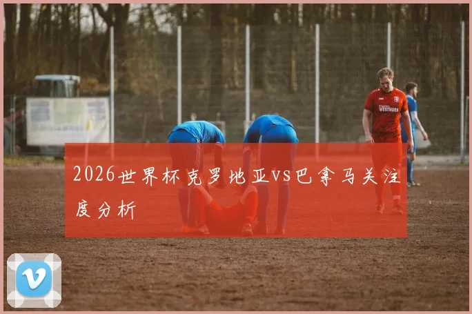 2026世界杯克罗地亚vs巴拿马关注度分析
