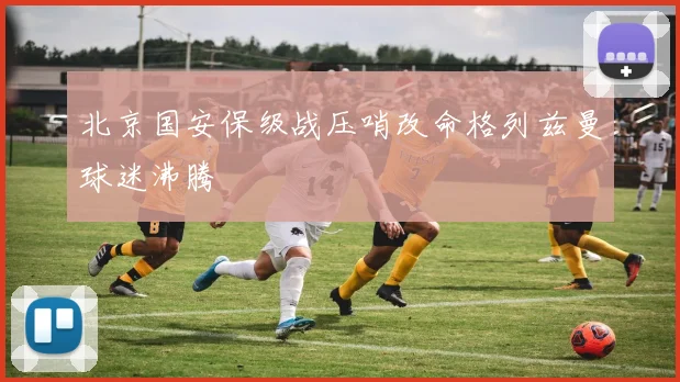 北京国安保级战压哨改命格列兹曼球迷沸腾
