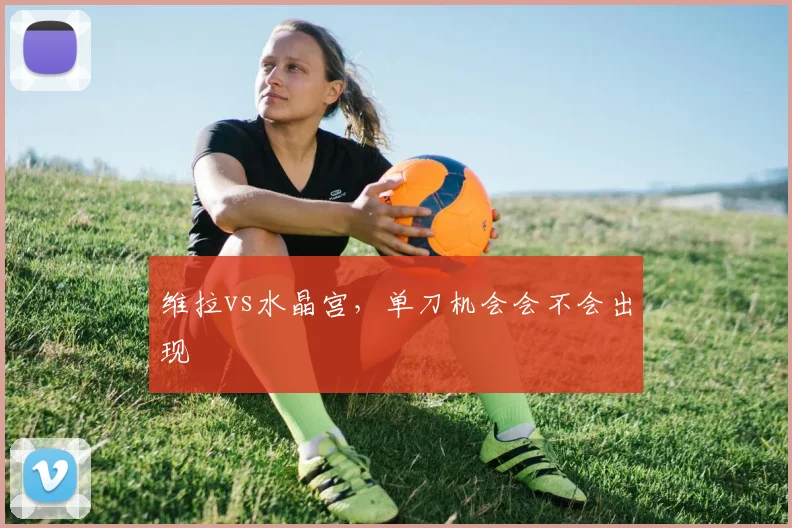 维拉vs水晶宫，单刀机会会不会出现